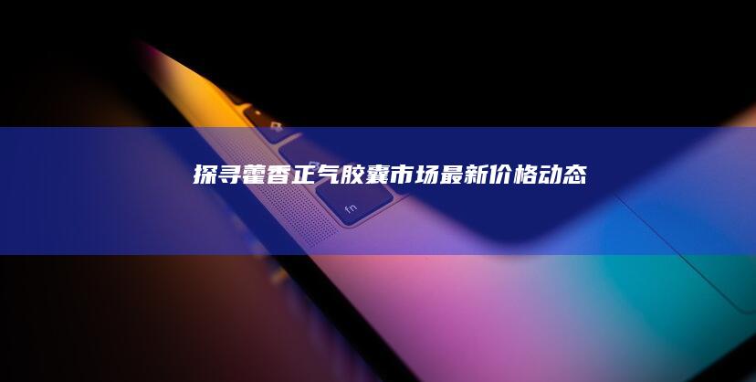 探寻藿香正气胶囊市场最新价格动态